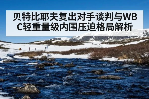 贝特比耶夫复出对手谈判与WBC轻重量级内围压迫格局解析